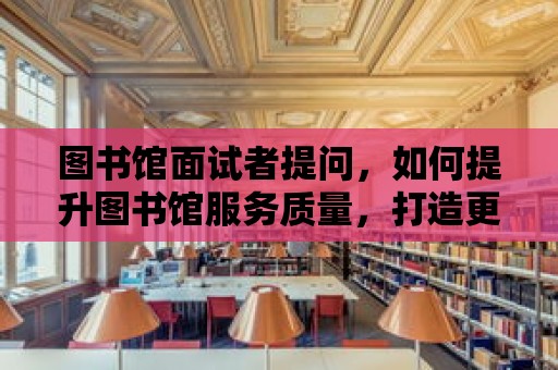 圖書館面試者提問，如何提升圖書館服務質量，打造更美好的閱讀環境