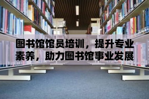 圖書館館員培訓(xùn)，提升專業(yè)素養(yǎng)，助力圖書館事業(yè)發(fā)展