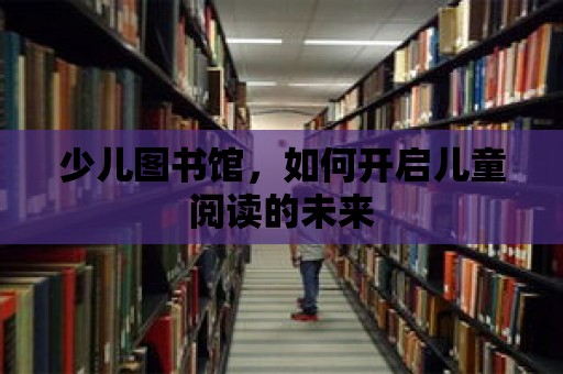 少兒圖書館，如何開啟兒童閱讀的未來