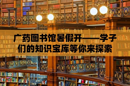 廣藥圖書館暑假開——學子們的知識寶庫等你來探索