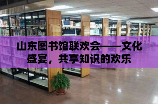 山東圖書館聯(lián)歡會——文化盛宴，共享知識的歡樂