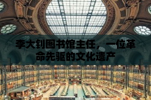 李大釗圖書館主任，一位革命先驅的文化遺產