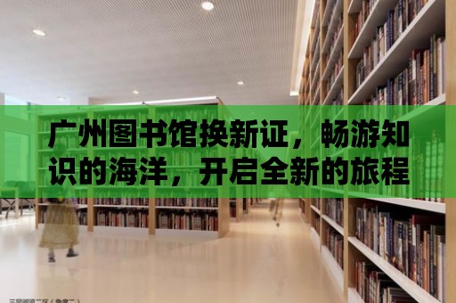 廣州圖書館換新證，暢游知識的海洋，開啟全新的旅程