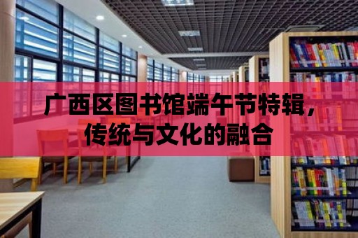 廣西區圖書館端午節特輯，傳統與文化的融合