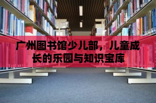 廣州圖書館少兒部，兒童成長的樂園與知識寶庫