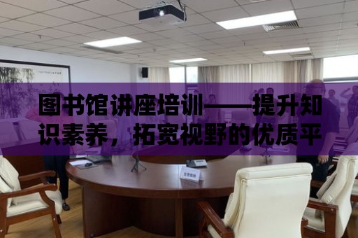 圖書館講座培訓——提升知識素養，拓寬視野的優質平臺