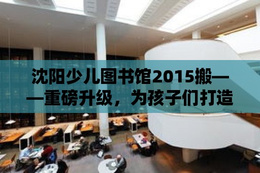 沈陽少兒圖書館2015搬——重磅升級，為孩子們打造一個全新的閱讀天堂