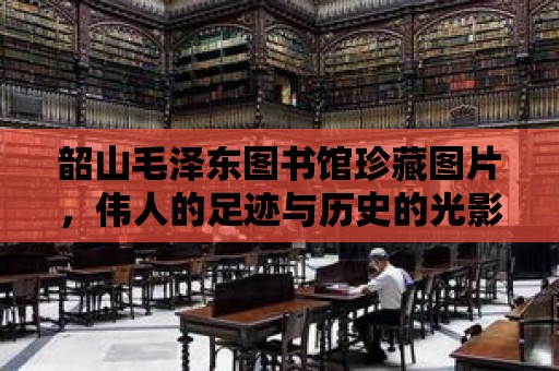 韶山毛澤東圖書館珍藏圖片，偉人的足跡與歷史的光影