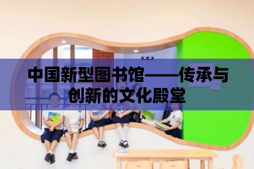 中國新型圖書館——傳承與創新的文化殿堂