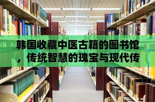 韓國收藏中醫(yī)古籍的圖書館，傳統(tǒng)智慧的瑰寶與現(xiàn)代傳承的橋梁