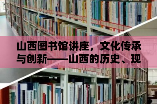 山西圖書館講座，文化傳承與創新——山西的歷史、現在與未來