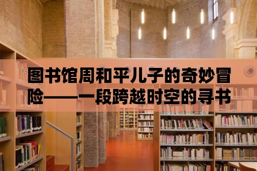 圖書館周和平兒子的奇妙冒險——一段跨越時空的尋書之旅