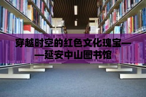 穿越時(shí)空的紅色文化瑰寶——延安中山圖書館