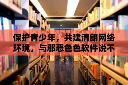 保護青少年，共建清朗網絡環境，與邪惡色色軟件說不