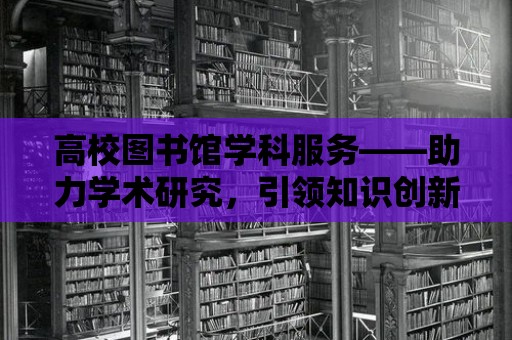 高校圖書館學科服務(wù)——助力學術(shù)研究，引領(lǐng)知識創(chuàng)新