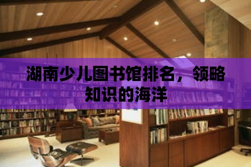 湖南少兒圖書館排名，領略知識的海洋