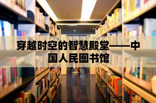 穿越時空的智慧殿堂——中國人民圖書館