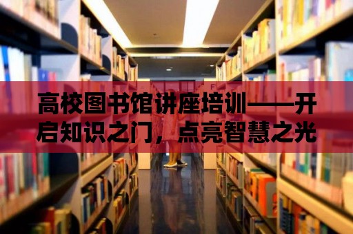 高校圖書館講座培訓——開啟知識之門，點亮智慧之光