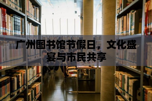 廣州圖書館節假日，文化盛宴與市民共享