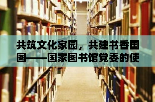 共筑文化家園，共建書香國圖——國家圖書館黨委的使命與擔當