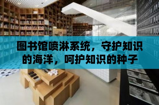 圖書館噴淋系統，守護知識的海洋，呵護知識的種子