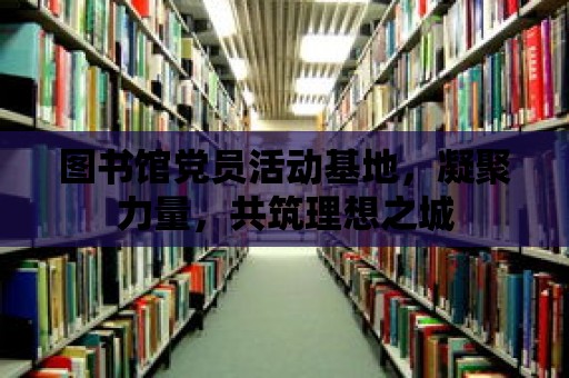 圖書館黨員活動基地，凝聚力量，共筑理想之城