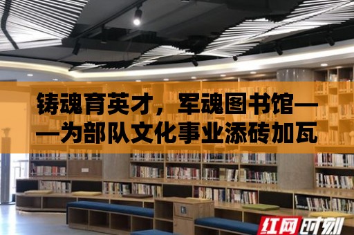 鑄魂育英才，軍魂圖書館——為部隊文化事業添磚加瓦