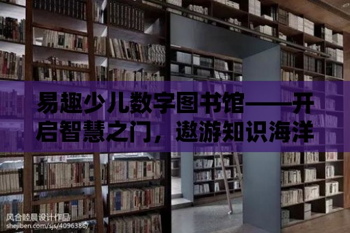 易趣少兒數字圖書館——開啟智慧之門，遨游知識海洋