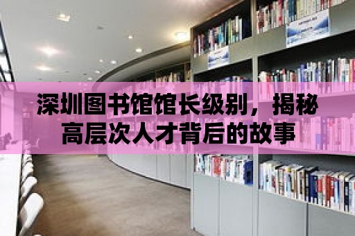 深圳圖書館館長級別，揭秘高層次人才背后的故事