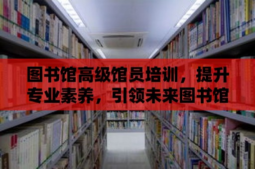 圖書館高級館員培訓，提升專業素養，引領未來圖書館事業