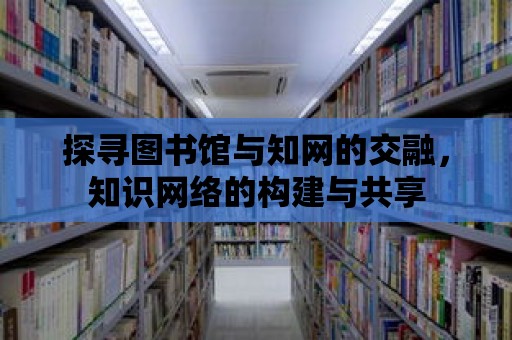 探尋圖書館與知網(wǎng)的交融，知識(shí)網(wǎng)絡(luò)的構(gòu)建與共享