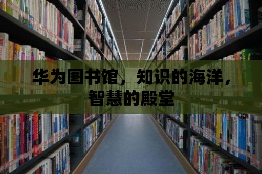 華為圖書館，知識的海洋，智慧的殿堂