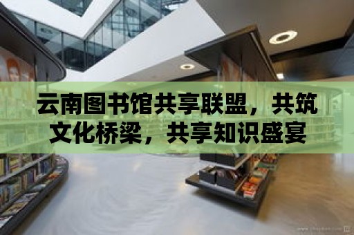 云南圖書館共享聯盟，共筑文化橋梁，共享知識盛宴