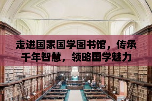 走進國家國學圖書館，傳承千年智慧，領略國學魅力