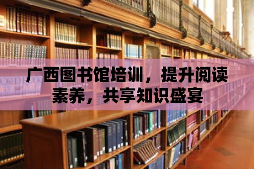 廣西圖書館培訓，提升閱讀素養，共享知識盛宴