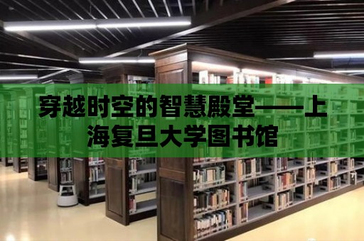 穿越時空的智慧殿堂——上海復(fù)旦大學(xué)圖書館