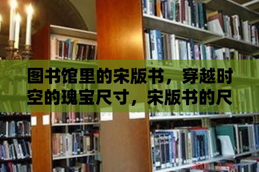 圖書館里的宋版書，穿越時空的瑰寶尺寸，宋版書的尺寸通常在**15厘米到20厘米**之間，寬度在**7厘米到10厘米**之間。與現代書籍相比，它們顯得小巧玲瓏，但其中的文化價值卻無法估量。