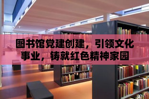 圖書館黨建創建，引領文化事業，鑄就紅色精神家園