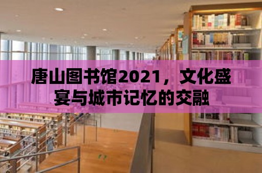 唐山圖書館2021，文化盛宴與城市記憶的交融