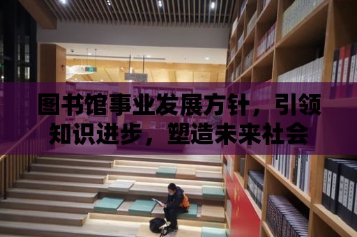 圖書館事業(yè)發(fā)展方針，引領(lǐng)知識進(jìn)步，塑造未來社會