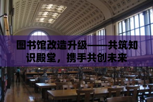 圖書館改造升級——共筑知識殿堂，攜手共創未來