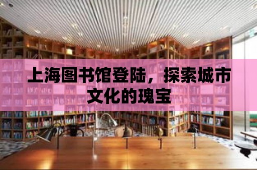 上海圖書館登陸，探索城市文化的瑰寶