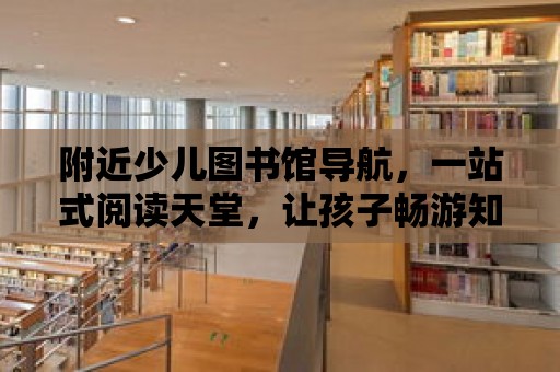 附近少兒圖書館導航，一站式閱讀天堂，讓孩子暢游知識的海洋！