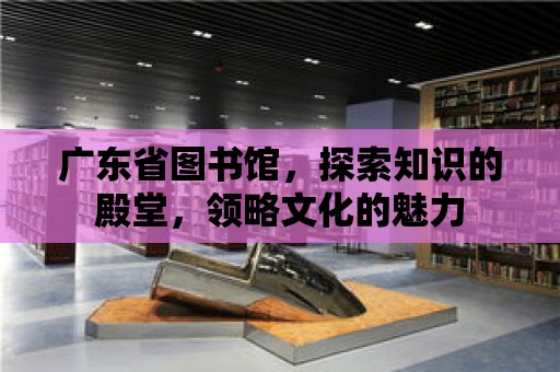 廣東省圖書館，探索知識的殿堂，領略文化的魅力