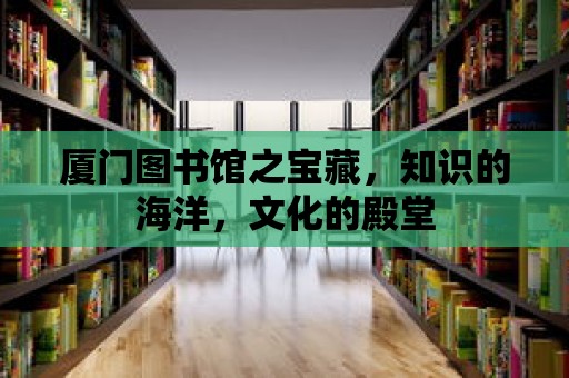 廈門圖書館之寶藏，知識的海洋，文化的殿堂