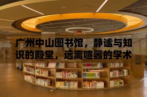 廣州中山圖書館，靜謐與知識(shí)的殿堂，遠(yuǎn)離喧囂的學(xué)術(shù)圣地