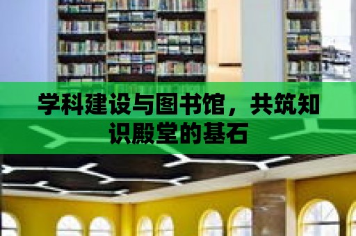 學(xué)科建設(shè)與圖書館，共筑知識殿堂的基石