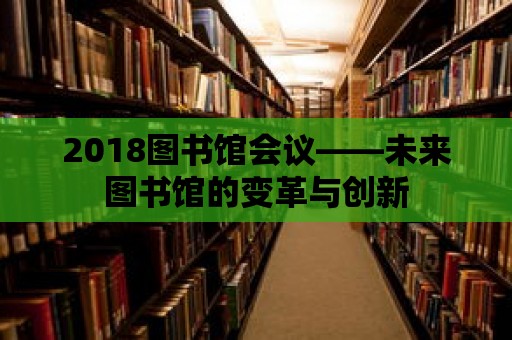 2018圖書館會議——未來圖書館的變革與創新