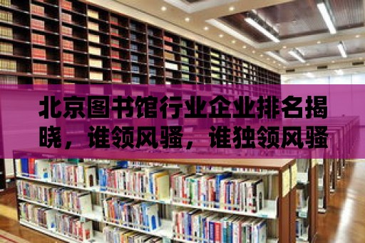 北京圖書館行業企業排名揭曉，誰領風騷，誰獨領風騷