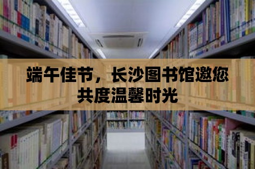 端午佳節(jié)，長沙圖書館邀您共度溫馨時光